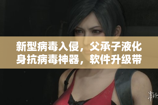 新型病毒入侵，父承子液化身抗病毒神器，软件升级带来更高防护效果
