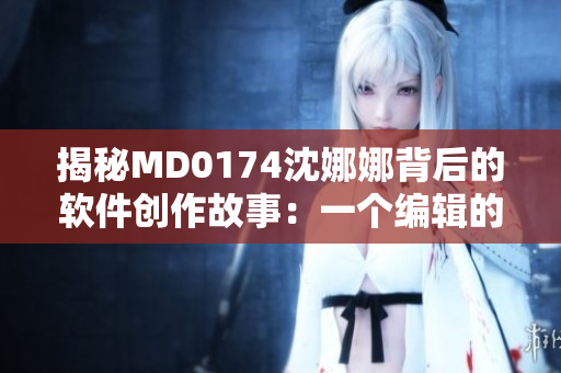 揭秘MD0174沈娜娜背后的软件创作故事：一个编辑的独白
