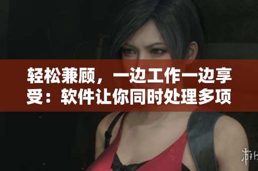 轻松兼顾，一边工作一边享受：软件让你同时处理多项任务