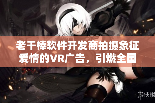 老干棒软件开发商拍摄象征爱情的VR广告，引燃全国关注！