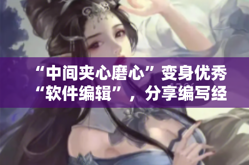 “中间夹心磨心”变身优秀“软件编辑”，分享编写经验的秘诀！-新闻报道
