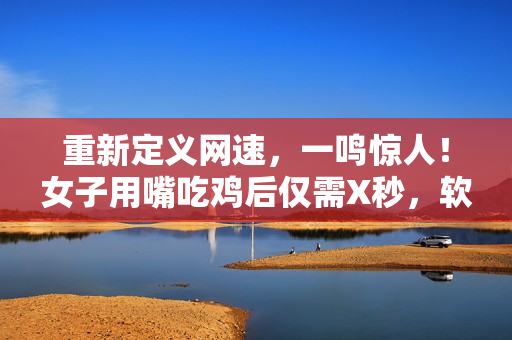 重新定义网速，一鸣惊人！女子用嘴吃鸡后仅需X秒，软件下载速度更快！