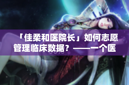 「佳柔和医院长」如何志愿管理临床数据？——一个医疗软件探秘