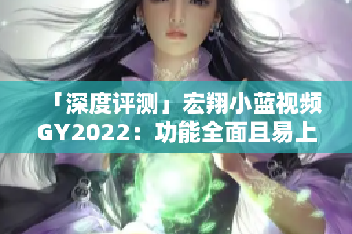 「深度评测」宏翔小蓝视频GY2022：功能全面且易上手的视频编辑软件