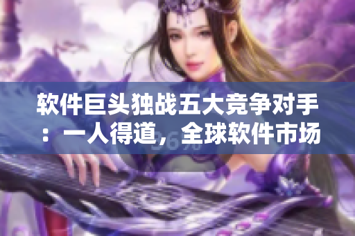 软件巨头独战五大竞争对手：一人得道，全球软件市场为之一震！