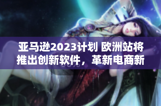 亚马逊2023计划 欧洲站将推出创新软件，革新电商新体验