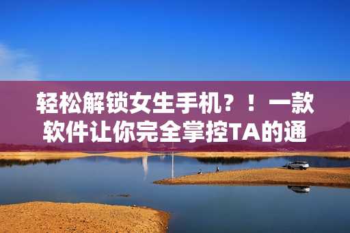 轻松解锁女生手机？！一款软件让你完全掌控TA的通讯录与隐私