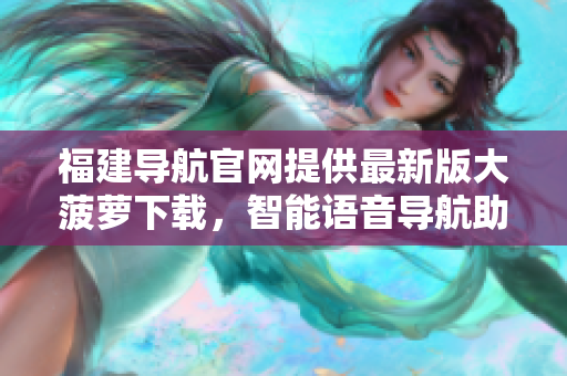 福建导航官网提供最新版大菠萝下载，智能语音导航助你轻松出行
