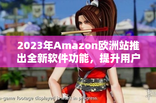2023年Amazon欧洲站推出全新软件功能，提升用户购物体验！