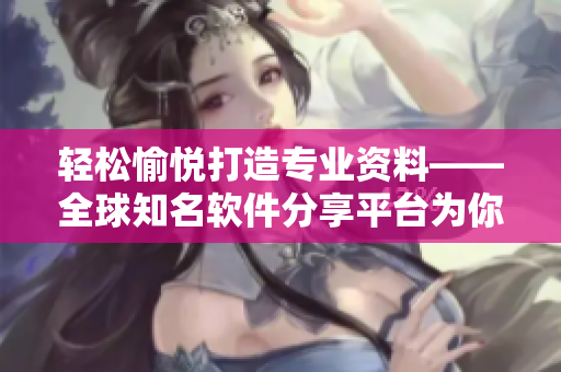 轻松愉悦打造专业资料——全球知名软件分享平台为你推荐