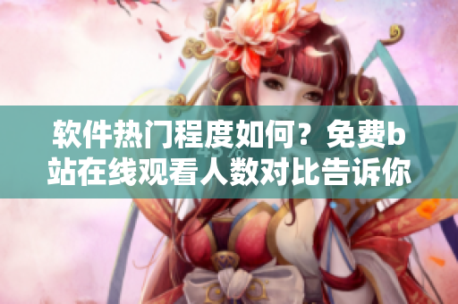 软件热门程度如何？免费b站在线观看人数对比告诉你！