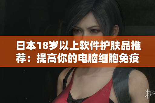 日本18岁以上软件护肤品推荐：提高你的电脑细胞免疫力