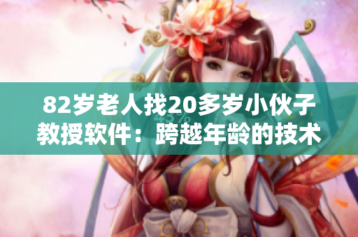 82岁老人找20多岁小伙子教授软件：跨越年龄的技术交流