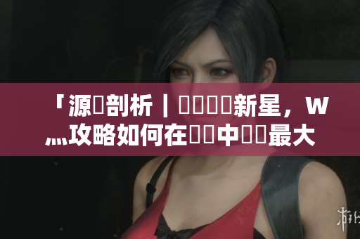 「源碼剖析｜國產軟體新星，W灬攻略如何在開發中發揮最大價值？」