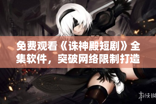 免费观看《诛神殿短剧》全集软件，突破网络限制打造畅快观影新体验！
