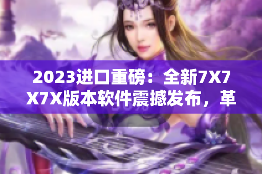 2023进口重磅：全新7X7X7X版本软件震撼发布，革新用户体验