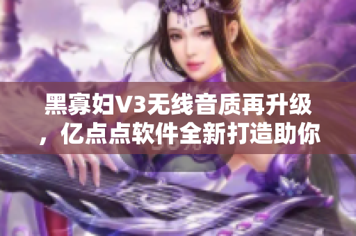 黑寡妇V3无线音质再升级，亿点点软件全新打造助你聆听细节