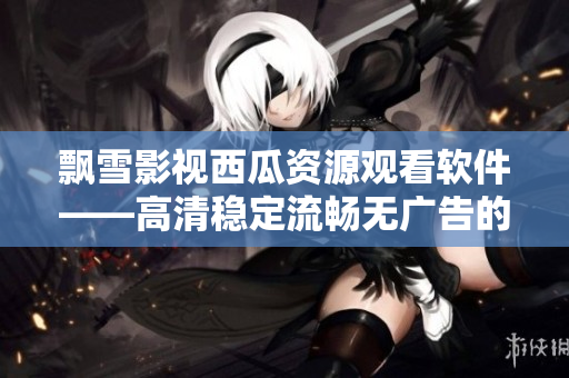 飘雪影视西瓜资源观看软件——高清稳定流畅无广告的最佳选择