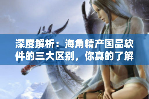 深度解析：海角精产国品软件的三大区别，你真的了解吗？