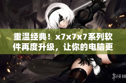 重温经典！x7x7x7系列软件再度升级，让你的电脑更快更稳定！
