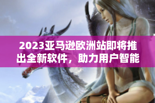 2023亚马逊欧洲站即将推出全新软件，助力用户智能化购物体验