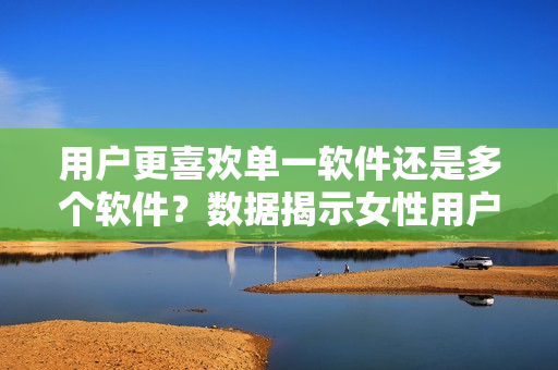 用户更喜欢单一软件还是多个软件？数据揭示女性用户选择3款软件过两款