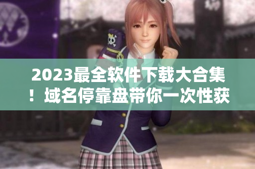 2023最全软件下载大合集！域名停靠盘带你一次性获得所有所需软件！
