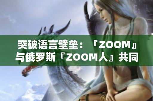 突破语言壁垒：『ZOOM』与俄罗斯『ZOOM人』共同解决远程会议难题
