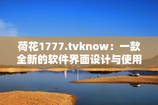荷花1777.tvknow：一款全新的软件界面设计与使用体验突破！