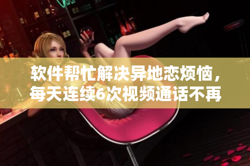 软件帮忙解决异地恋烦恼，每天连续6次视频通话不再是问题！