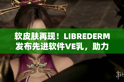软皮肤再现！LIBREDERM发布先进软件VE乳，助力皮肤健康