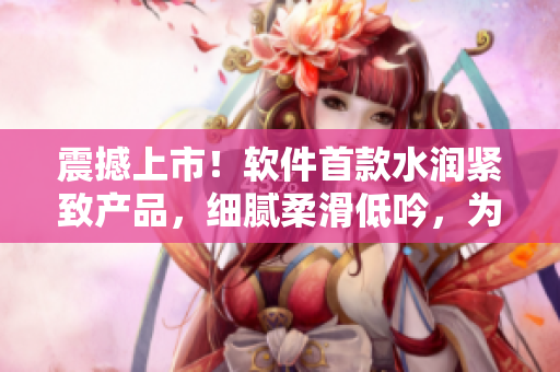 震撼上市！软件首款水润紧致产品，细腻柔滑低吟，为你呈现全新流畅体验