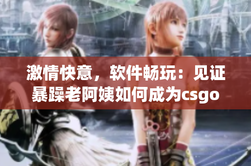 激情快意，软件畅玩：见证暴躁老阿姨如何成为csgo（软件）高手！