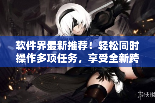 软件界最新推荐！轻松同时操作多项任务，享受全新跨界面式体验