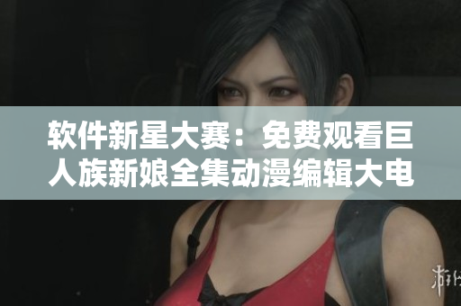 软件新星大赛：免费观看巨人族新娘全集动漫编辑大电影！