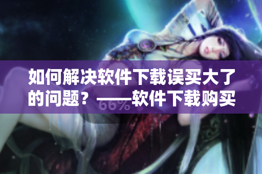 如何解决软件下载误买大了的问题？——软件下载购买指南