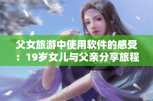 父女旅游中使用软件的感受：19岁女儿与父亲分享旅程心路历程