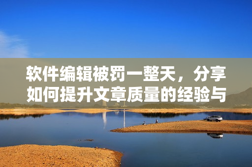 软件编辑被罚一整天，分享如何提升文章质量的经验与技巧