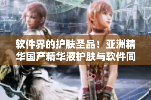 软件界的护肤圣品！亚洲精华国产精华液护肤与软件同样高效