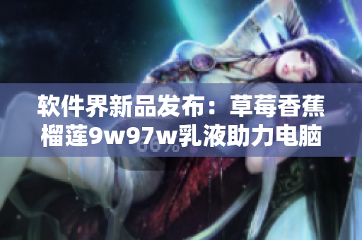 软件界新品发布：草莓香蕉榴莲9w97w乳液助力电脑清洁保护