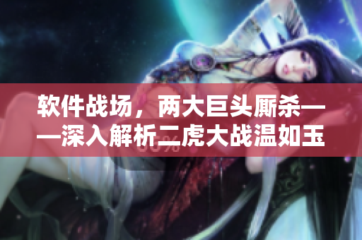 软件战场，两大巨头厮杀——深入解析二虎大战温如玉