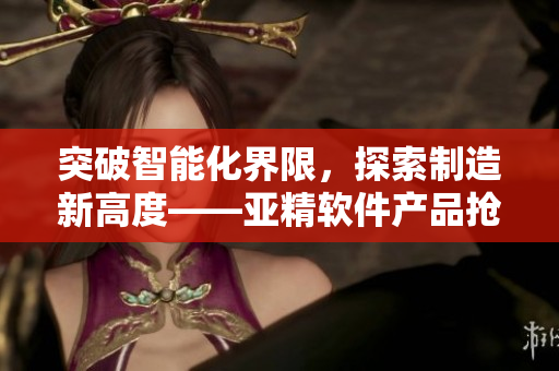 突破智能化界限，探索制造新高度——亚精软件产品抢先亮相