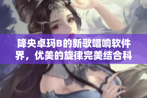 降央卓玛B的新歌唱响软件界，优美的旋律完美结合科技