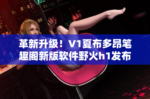 革新升级！V1夏布多昂笔趣阁新版软件野火h1发布