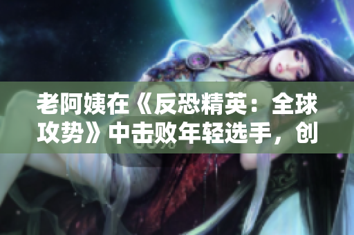 老阿姨在《反恐精英：全球攻势》中击败年轻选手，创造出彩的战绩