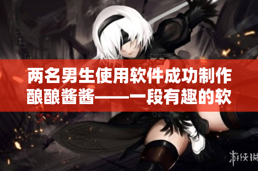 两名男生使用软件成功制作酿酿酱酱——一段有趣的软件制作故事