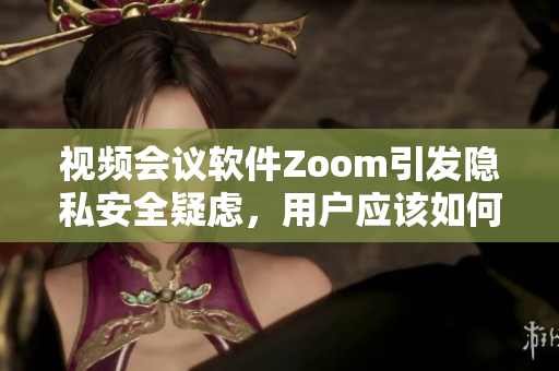 视频会议软件Zoom引发隐私安全疑虑，用户应该如何保护个人信息？
