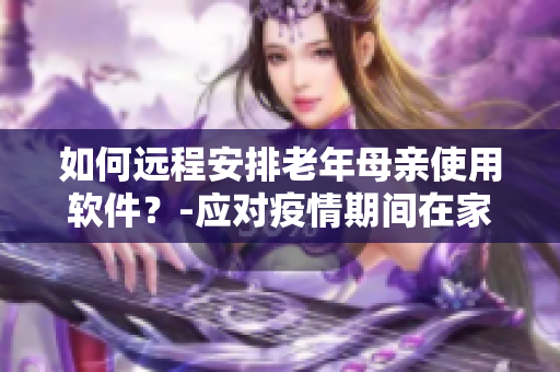 如何远程安排老年母亲使用软件？-应对疫情期间在家隔离的挑战
