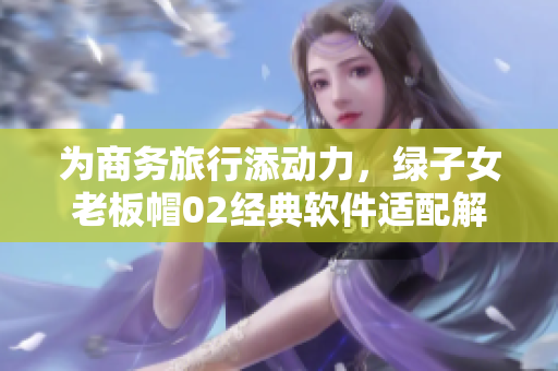 为商务旅行添动力，绿子女老板帽02经典软件适配解决方案