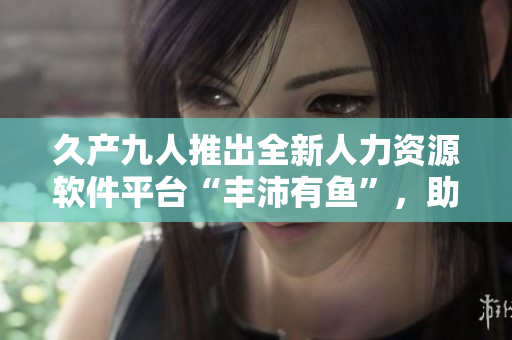 久产九人推出全新人力资源软件平台“丰沛有鱼”，助力企业管理效率提升！